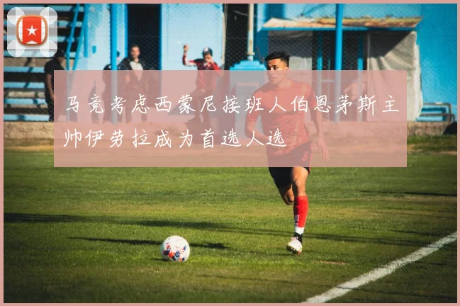 马竞考虑西蒙尼接班人伯恩茅斯主帅伊劳拉成为首选人选