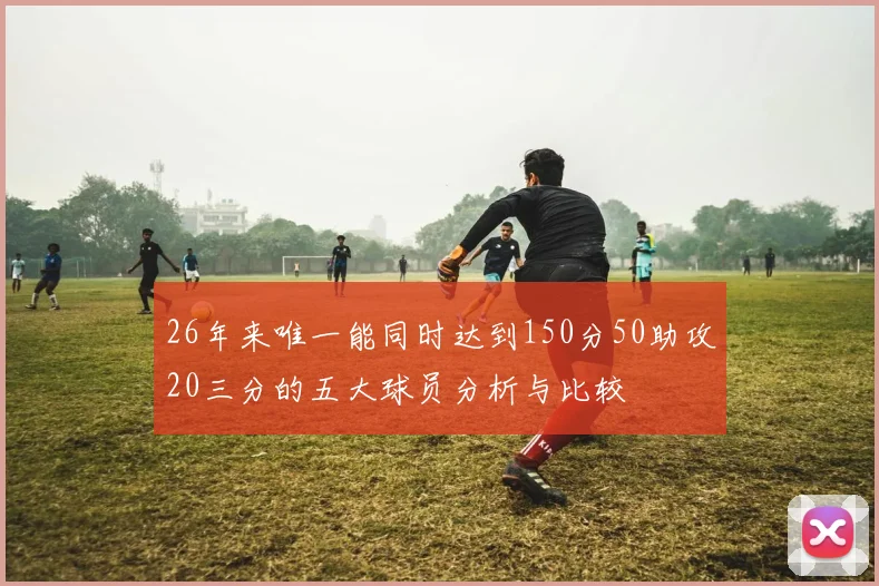 26年来唯一能同时达到150分50助攻20三分的五大球员分析与比较