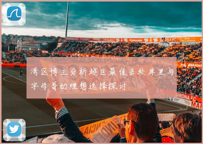 湾区博主分析超巨最佳去处库里与字母哥的理想选择探讨