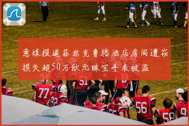 意媒报道菲尔克鲁格酒店房间遭窃损失超50万欧元珠宝手表被盗