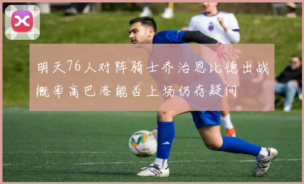 明天76人对阵骑士乔治恩比德出战概率高巴洛能否上场仍存疑问