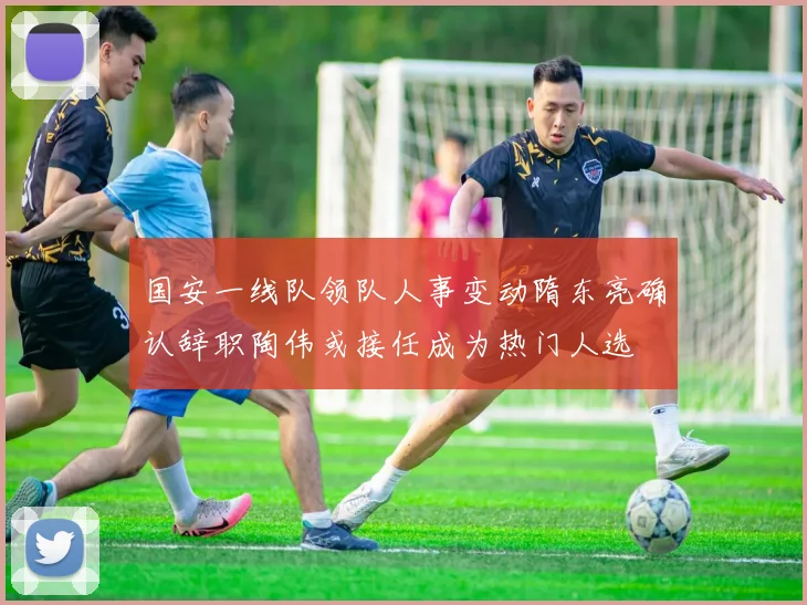 国安一线队领队人事变动隋东亮确认辞职陶伟或接任成为热门人选