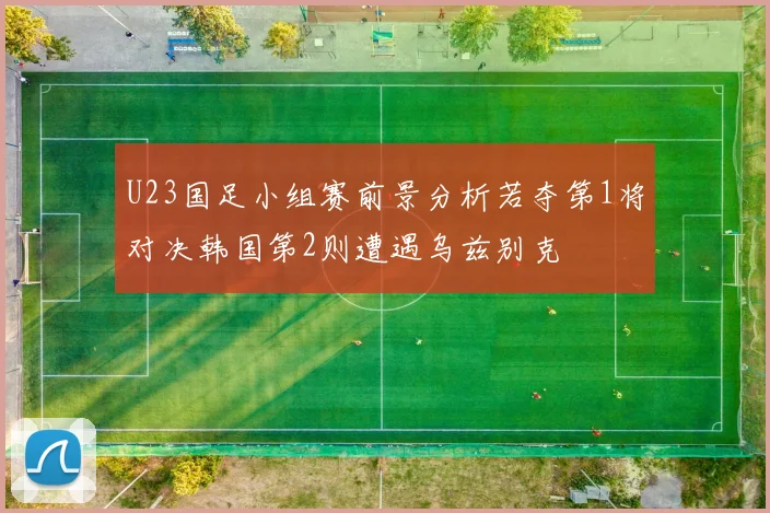 U23国足小组赛前景分析若夺第1将对决韩国第2则遭遇乌兹别克