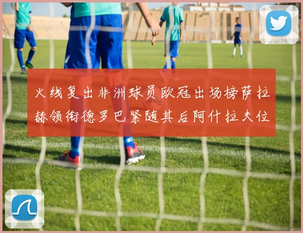 火线复出非洲球员欧冠出场榜萨拉赫领衔德罗巴紧随其后阿什拉夫位列第四