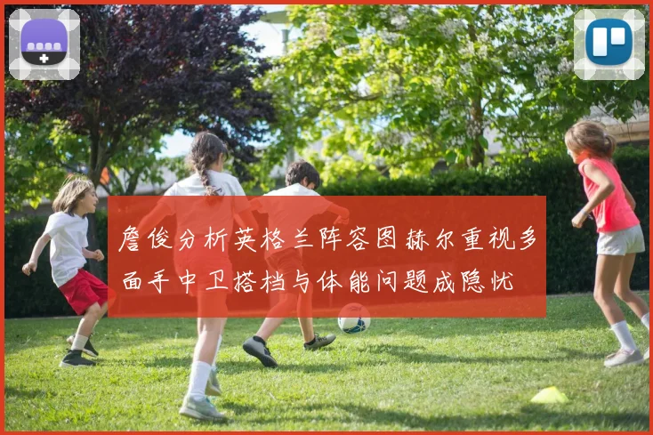 詹俊分析英格兰阵容图赫尔重视多面手中卫搭档与体能问题成隐忧
