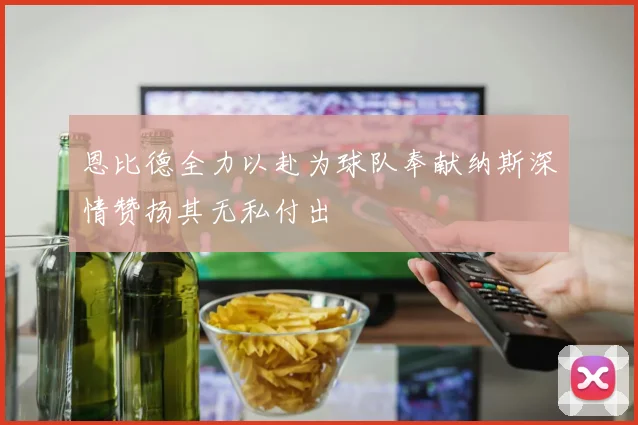 恩比德全力以赴为球队奉献纳斯深情赞扬其无私付出
