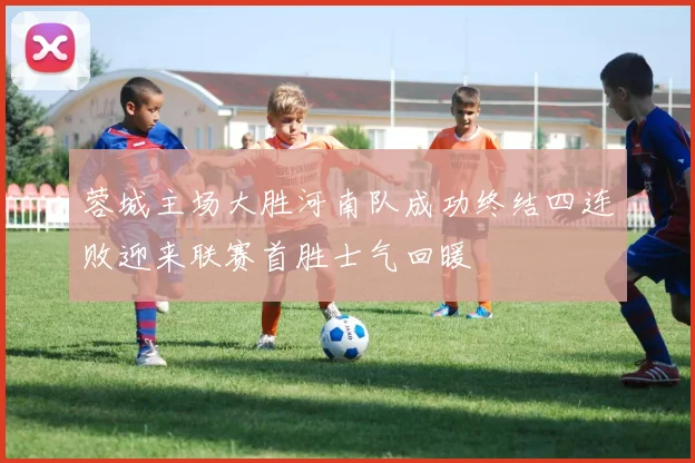 蓉城主场大胜河南队成功终结四连败迎来联赛首胜士气回暖
