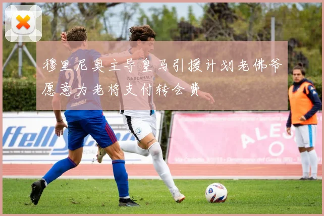 穆里尼奥主导皇马引援计划老佛爷愿意为老将支付转会费
