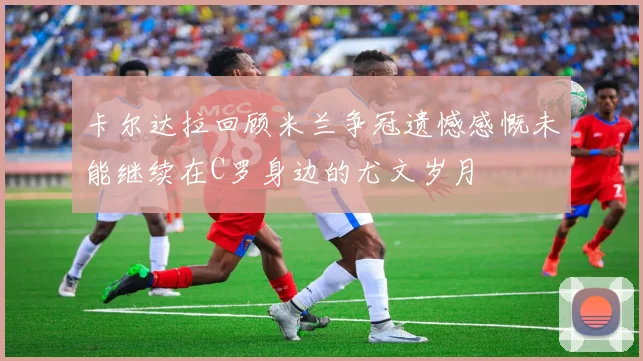 卡尔达拉回顾米兰争冠遗憾感慨未能继续在C罗身边的尤文岁月