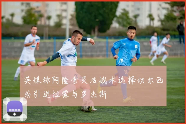 英媒称阿隆索灵活战术选择切尔西或引进拉蒙与罗杰斯